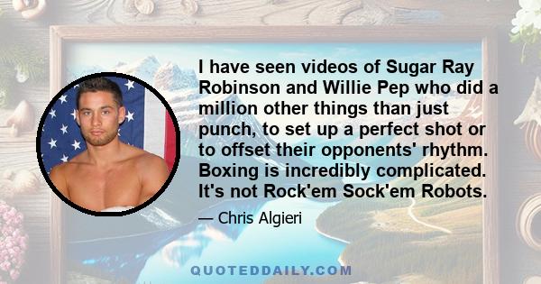 I have seen videos of Sugar Ray Robinson and Willie Pep who did a million other things than just punch, to set up a perfect shot or to offset their opponents' rhythm. Boxing is incredibly complicated. It's not Rock'em