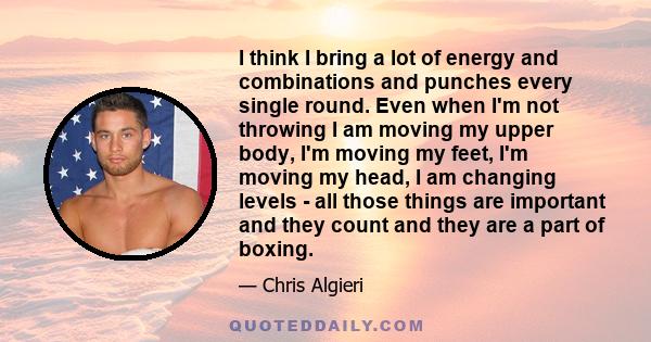 I think I bring a lot of energy and combinations and punches every single round. Even when I'm not throwing I am moving my upper body, I'm moving my feet, I'm moving my head, I am changing levels - all those things are