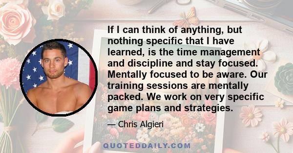 If I can think of anything, but nothing specific that I have learned, is the time management and discipline and stay focused. Mentally focused to be aware. Our training sessions are mentally packed. We work on very