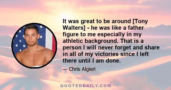 It was great to be around [Tony Walters] - he was like a father figure to me especially in my athletic background. That is a person I will never forget and share in all of my victories since I left there until I am done.