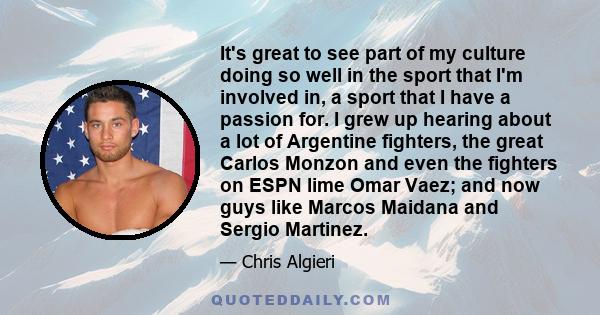 It's great to see part of my culture doing so well in the sport that I'm involved in, a sport that I have a passion for. I grew up hearing about a lot of Argentine fighters, the great Carlos Monzon and even the fighters 