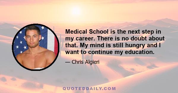 Medical School is the next step in my career. There is no doubt about that. My mind is still hungry and I want to continue my education.