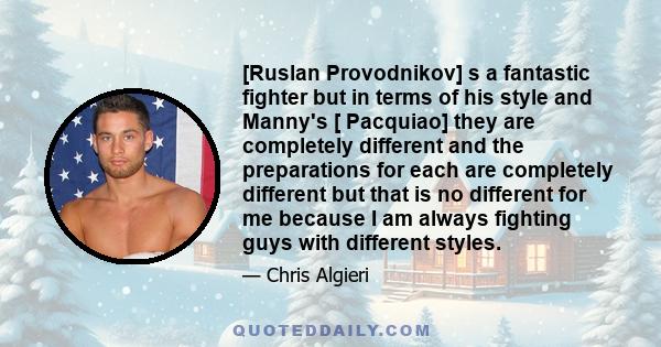 [Ruslan Provodnikov] s a fantastic fighter but in terms of his style and Manny's [ Pacquiao] they are completely different and the preparations for each are completely different but that is no different for me because I 