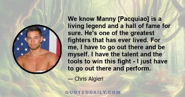 We know Manny [Pacquiao] is a living legend and a hall of fame for sure. He's one of the greatest fighters that has ever lived. For me, I have to go out there and be myself. I have the talent and the tools to win this