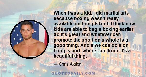 When I was a kid, I did martial arts because boxing wasn't really available on Long Island. I think now kids are able to begin boxing earlier. So it's great and whatever can promote the sport on a whole is a good thing. 