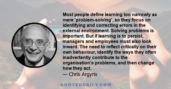 Most people define learning too narrowly as mere 'problem-solving', so they focus on identifying and correcting errors in the external environment. Solving problems is important. But if learning is to persist, managers