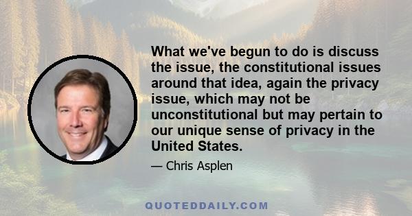 What we've begun to do is discuss the issue, the constitutional issues around that idea, again the privacy issue, which may not be unconstitutional but may pertain to our unique sense of privacy in the United States.