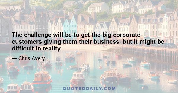 The challenge will be to get the big corporate customers giving them their business, but it might be difficult in reality.