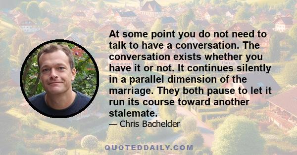 At some point you do not need to talk to have a conversation. The conversation exists whether you have it or not. It continues silently in a parallel dimension of the marriage. They both pause to let it run its course