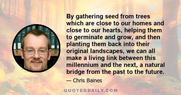 By gathering seed from trees which are close to our homes and close to our hearts, helping them to germinate and grow, and then planting them back into their original landscapes, we can all make a living link between