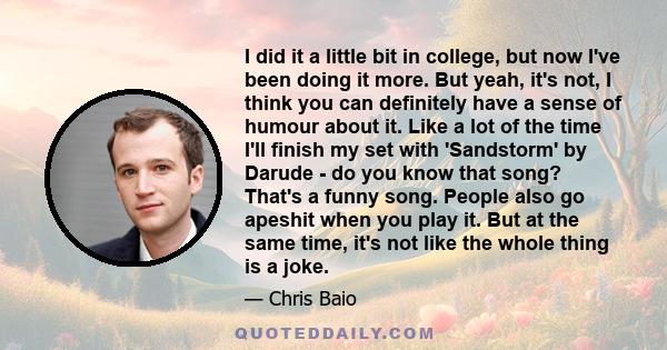 I did it a little bit in college, but now I've been doing it more. But yeah, it's not, I think you can definitely have a sense of humour about it. Like a lot of the time I'll finish my set with 'Sandstorm' by Darude -