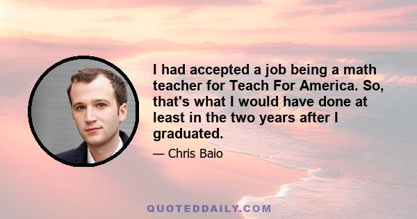 I had accepted a job being a math teacher for Teach For America. So, that's what I would have done at least in the two years after I graduated.