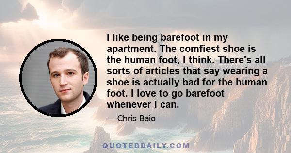 I like being barefoot in my apartment. The comfiest shoe is the human foot, I think. There's all sorts of articles that say wearing a shoe is actually bad for the human foot. I love to go barefoot whenever I can.