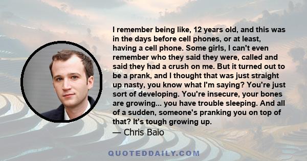 I remember being like, 12 years old, and this was in the days before cell phones, or at least, having a cell phone. Some girls, I can't even remember who they said they were, called and said they had a crush on me. But