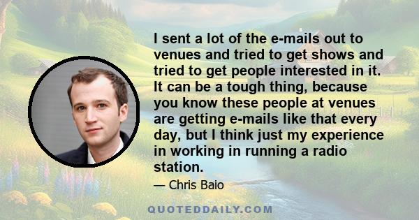 I sent a lot of the e-mails out to venues and tried to get shows and tried to get people interested in it. It can be a tough thing, because you know these people at venues are getting e-mails like that every day, but I