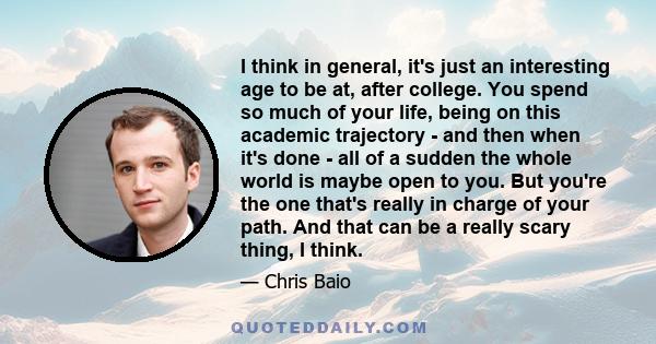 I think in general, it's just an interesting age to be at, after college. You spend so much of your life, being on this academic trajectory - and then when it's done - all of a sudden the whole world is maybe open to