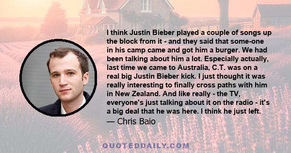 I think Justin Bieber played a couple of songs up the block from it - and they said that some-one in his camp came and got him a burger. We had been talking about him a lot. Especially actually, last time we came to