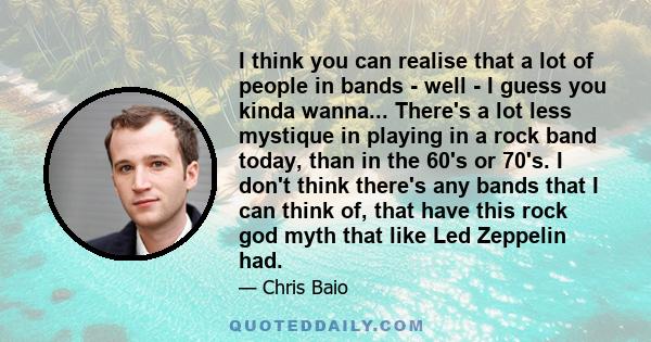 I think you can realise that a lot of people in bands - well - I guess you kinda wanna... There's a lot less mystique in playing in a rock band today, than in the 60's or 70's. I don't think there's any bands that I can 