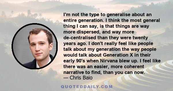 I'm not the type to generalise about an entire generation. I think the most general thing I can say, is that things are way more dispersed, and way more de-centralised than they were twenty years ago. I don't really