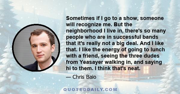 Sometimes if I go to a show, someone will recognize me. But the neighborhood I live in, there's so many people who are in successful bands that it's really not a big deal. And I like that. I like the energy of going to