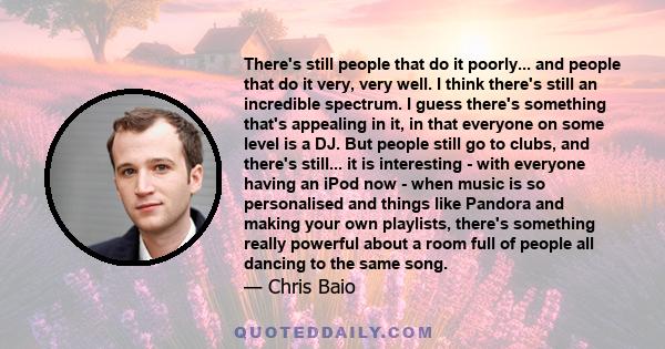 There's still people that do it poorly... and people that do it very, very well. I think there's still an incredible spectrum. I guess there's something that's appealing in it, in that everyone on some level is a DJ.