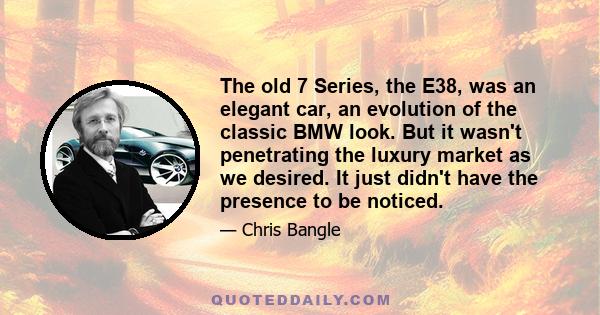 The old 7 Series, the E38, was an elegant car, an evolution of the classic BMW look. But it wasn't penetrating the luxury market as we desired. It just didn't have the presence to be noticed.