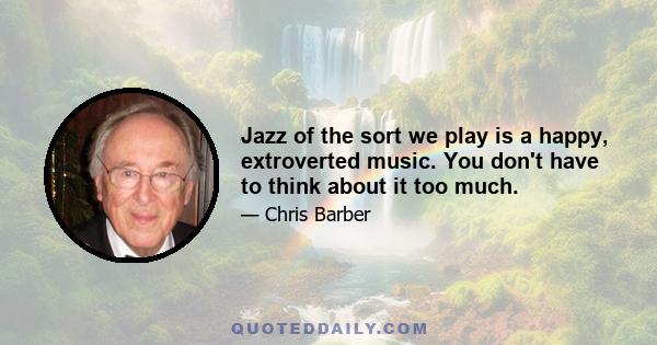 Jazz of the sort we play is a happy, extroverted music. You don't have to think about it too much.