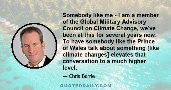 Somebody like me - I am a member of the Global Military Advisory Council on Climate Change, we've been at this for several years now. To have somebody like the Prince of Wales talk about something [like climate changes] 