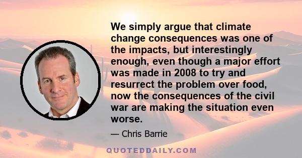 We simply argue that climate change consequences was one of the impacts, but interestingly enough, even though a major effort was made in 2008 to try and resurrect the problem over food, now the consequences of the