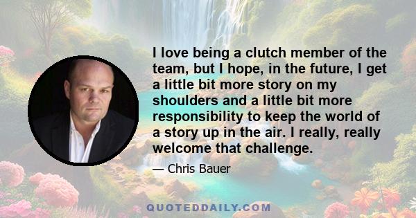 I love being a clutch member of the team, but I hope, in the future, I get a little bit more story on my shoulders and a little bit more responsibility to keep the world of a story up in the air. I really, really