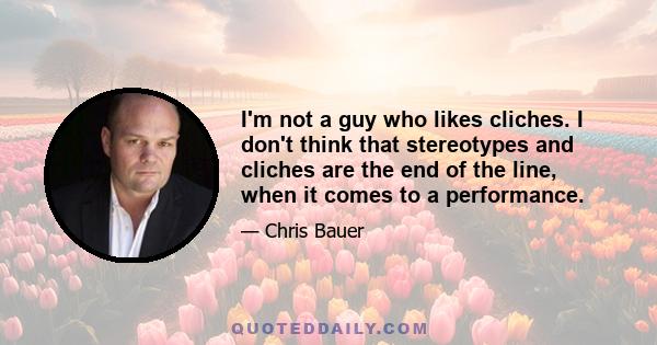 I'm not a guy who likes cliches. I don't think that stereotypes and cliches are the end of the line, when it comes to a performance.