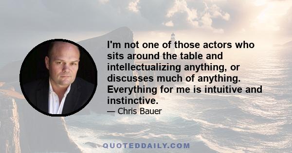 I'm not one of those actors who sits around the table and intellectualizing anything, or discusses much of anything. Everything for me is intuitive and instinctive.