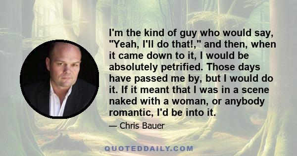 I'm the kind of guy who would say, Yeah, I'll do that!, and then, when it came down to it, I would be absolutely petrified. Those days have passed me by, but I would do it. If it meant that I was in a scene naked with a 