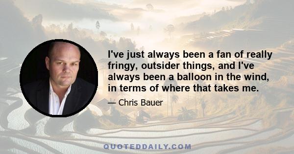 I've just always been a fan of really fringy, outsider things, and I've always been a balloon in the wind, in terms of where that takes me.