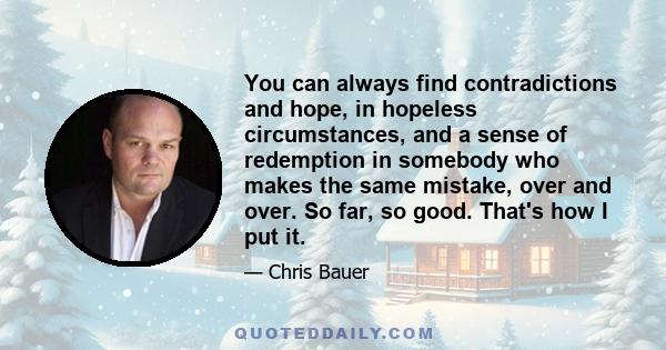 You can always find contradictions and hope, in hopeless circumstances, and a sense of redemption in somebody who makes the same mistake, over and over. So far, so good. That's how I put it.