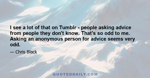 I see a lot of that on Tumblr - people asking advice from people they don't know. That's so odd to me. Asking an anonymous person for advice seems very odd.