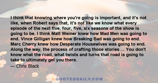 I think that knowing where you're going is important, and it's not like, when Robert says that, it's not like we know what every episode of the next five, four, five, six seasons of the show is going to be. I think Matt 