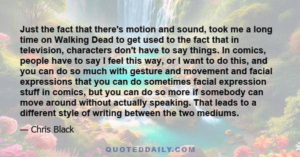 Just the fact that there's motion and sound, took me a long time on Walking Dead to get used to the fact that in television, characters don't have to say things. In comics, people have to say I feel this way, or I want