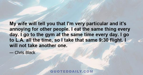 My wife will tell you that I'm very particular and it's annoying for other people. I eat the same thing every day. I go to the gym at the same time every day. I go to L.A. all the time, so I take that same 9:30 flight.