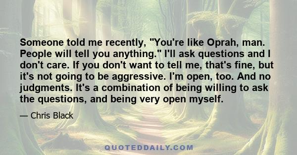 Someone told me recently, You're like Oprah, man. People will tell you anything. I'll ask questions and I don't care. If you don't want to tell me, that's fine, but it's not going to be aggressive. I'm open, too. And no 