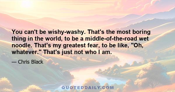 You can't be wishy-washy. That's the most boring thing in the world, to be a middle-of-the-road wet noodle. That's my greatest fear, to be like, Oh, whatever. That's just not who I am.