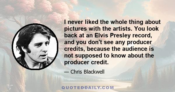 I never liked the whole thing about pictures with the artists. You look back at an Elvis Presley record, and you don't see any producer credits, because the audience is not supposed to know about the producer credit.