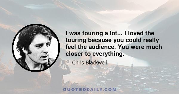 I was touring a lot... I loved the touring because you could really feel the audience. You were much closer to everything.