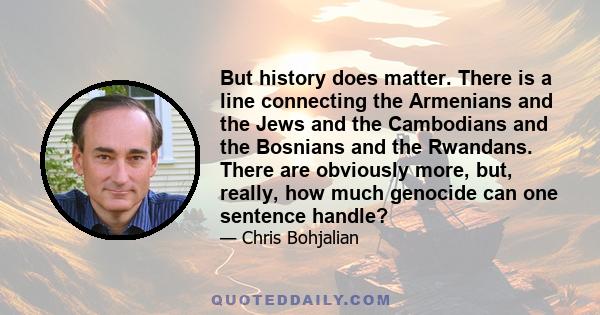 But history does matter. There is a line connecting the Armenians and the Jews and the Cambodians and the Bosnians and the Rwandans. There are obviously more, but, really, how much genocide can one sentence handle?