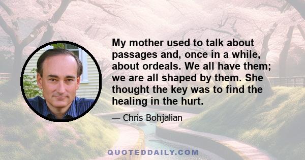 My mother used to talk about passages and, once in a while, about ordeals. We all have them; we are all shaped by them. She thought the key was to find the healing in the hurt.