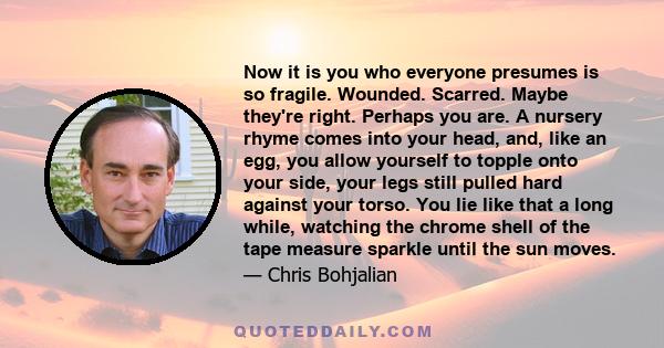 Now it is you who everyone presumes is so fragile. Wounded. Scarred. Maybe they're right. Perhaps you are. A nursery rhyme comes into your head, and, like an egg, you allow yourself to topple onto your side, your legs