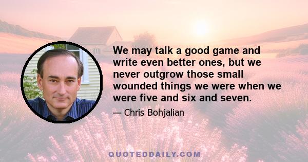 We may talk a good game and write even better ones, but we never outgrow those small wounded things we were when we were five and six and seven.