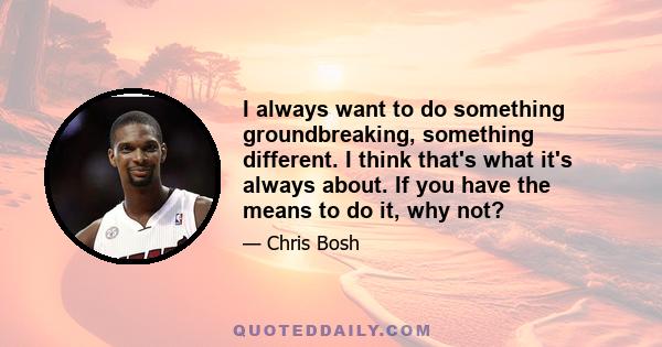 I always want to do something groundbreaking, something different. I think that's what it's always about. If you have the means to do it, why not?