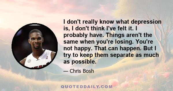 I don't really know what depression is, I don't think I've felt it. I probably have. Things aren't the same when you're losing. You're not happy. That can happen. But I try to keep them separate as much as possible.