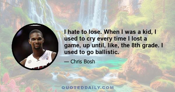 I hate to lose. When I was a kid, I used to cry every time I lost a game, up until, like, the 8th grade. I used to go ballistic.